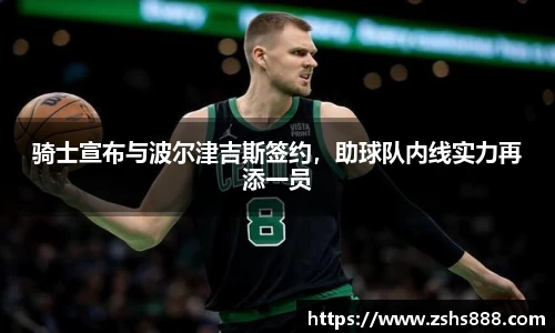 骑士宣布与波尔津吉斯签约，助球队内线实力再添一员