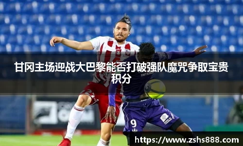 甘冈主场迎战大巴黎能否打破强队魔咒争取宝贵积分