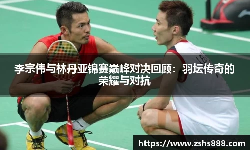 李宗伟与林丹亚锦赛巅峰对决回顾：羽坛传奇的荣耀与对抗